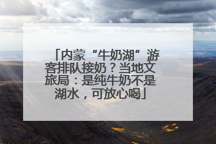 内蒙“牛奶湖”游客排队接奶？当地文旅局：是纯牛奶不是湖水，可放心喝