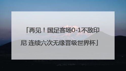 再见！国足客场0-1不敌印尼 连续六次无缘晋级世界杯