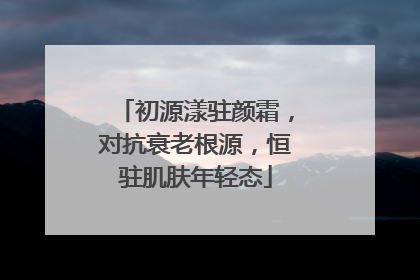 初源漾驻颜霜，对抗衰老根源，恒驻肌肤年轻态