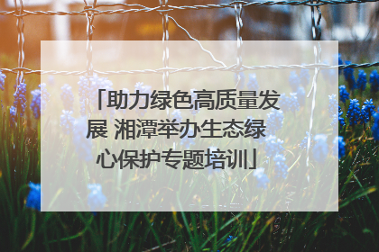 助力绿色高质量发展 湘潭举办生态绿心保护专题培训