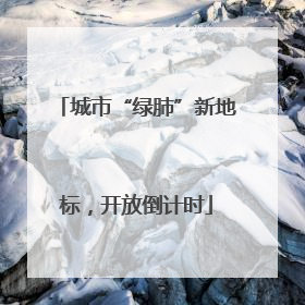 城市“绿肺”新地标，开放倒计时