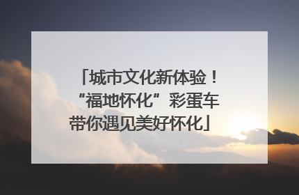 城市文化新体验！“福地怀化”彩蛋车带你遇见美好怀化