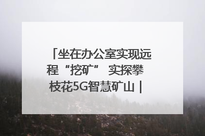 坐在办公室实现远程“挖矿” 实探攀枝花5G智慧矿山｜网络名人四川行