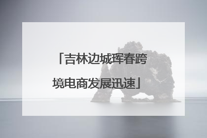 吉林边城珲春跨境电商发展迅速