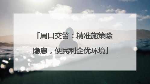 周口交警：精准施策除隐患，便民利企优环境
