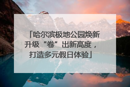哈尔滨极地公园焕新升级“卷”出新高度，打造多元假日体验