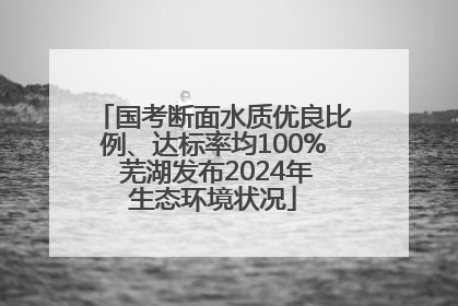 国考断面水质优良比例、达标率均100% 芜湖发布2024年生态环境状况