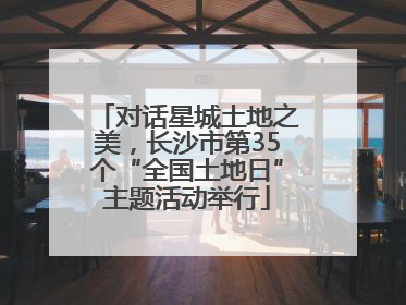 对话星城土地之美，长沙市第35个“全国土地日”主题活动举行