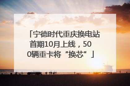 宁德时代重庆换电站首期10月上线，500辆重卡将“换芯”