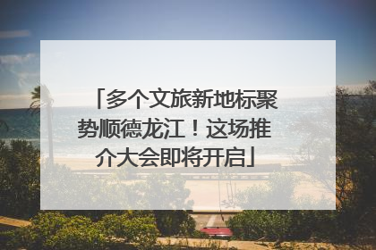 多个文旅新地标聚势顺德龙江！这场推介大会即将开启