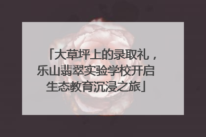 大草坪上的录取礼，乐山翡翠实验学校开启生态教育沉浸之旅