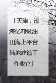 天津：渤海亿吨级油田海上平台陆地建造工作收官