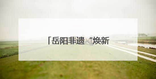 岳阳非遗“焕新”之旅：老技艺点燃旅游新烟火