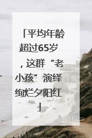 平均年龄超过65岁，这群“老小孩”演绎绚烂夕阳红