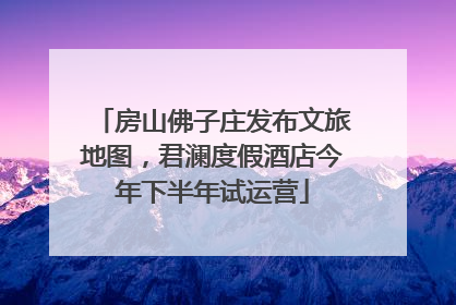 房山佛子庄发布文旅地图，君澜度假酒店今年下半年试运营
