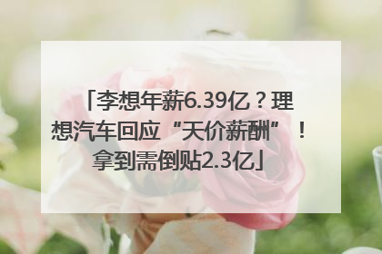 李想年薪6.39亿？理想汽车回应“天价薪酬”！拿到需倒贴2.3亿