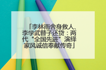 李林雨舍身救人、李学武替子还贷：两代“全国先进”演绎家风诚信奉献传奇