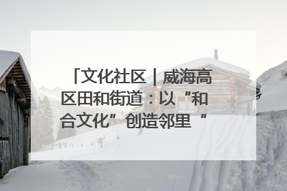 文化社区｜威海高区田和街道：以“和合文化”创造邻里“和合之美”