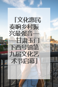 文化惠民奏响乡村振兴最强音——甘肃玉门下西号镇第九届文化艺术节启幕