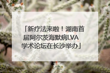 新疗法来啦！湖南首届阿尔茨海默病LVA学术论坛在长沙举办