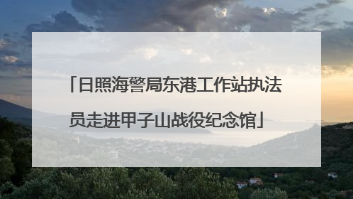 日照海警局东港工作站执法员走进甲子山战役纪念馆