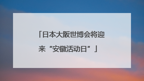 日本大阪世博会将迎来“安徽活动日”