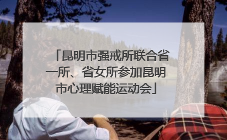 昆明市强戒所联合省一所、省女所参加昆明市心理赋能运动会