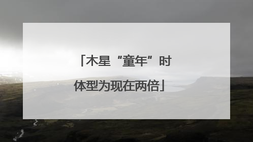 木星“童年”时体型为现在两倍