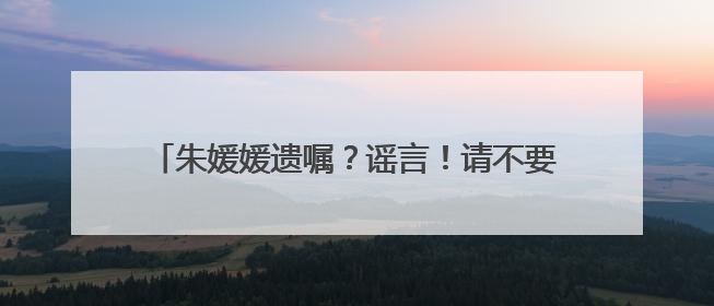 朱媛媛遗嘱？谣言！请不要再胡编乱造，消费逝者！