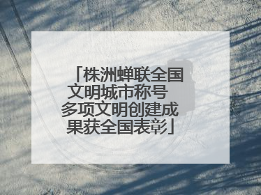 株洲蝉联全国文明城市称号 多项文明创建成果获全国表彰