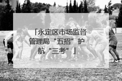永定区市场监督管理局“五招”护航“三考”
