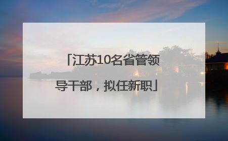 江苏10名省管领导干部，拟任新职