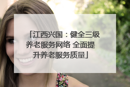 江西兴国：健全三级养老服务网络 全面提升养老服务质量