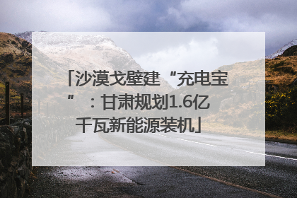 沙漠戈壁建“充电宝”：甘肃规划1.6亿千瓦新能源装机