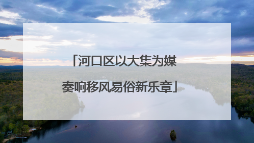 河口区以大集为媒 奏响移风易俗新乐章