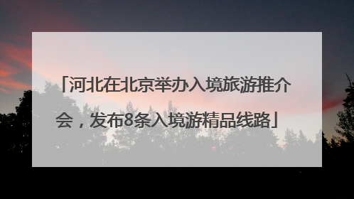 河北在北京举办入境旅游推介会，发布8条入境游精品线路