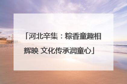 河北辛集：粽香童趣相辉映 文化传承润童心