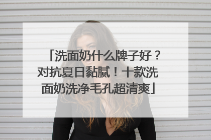 洗面奶什么牌子好？对抗夏日黏腻！十款洗面奶洗净毛孔超清爽
