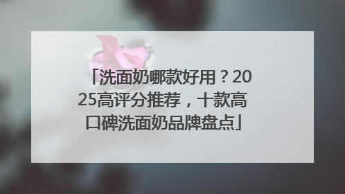 洗面奶哪款好用？2025高评分推荐，十款高口碑洗面奶品牌盘点