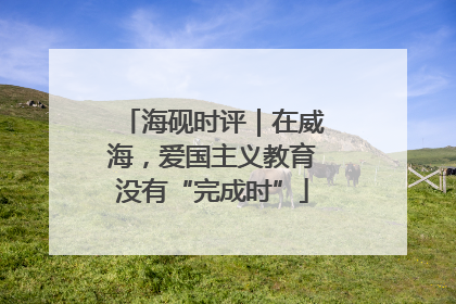 海砚时评｜在威海，爱国主义教育没有“完成时”