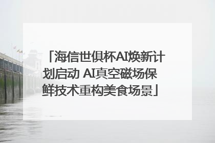 海信世俱杯AI焕新计划启动 AI真空磁场保鲜技术重构美食场景