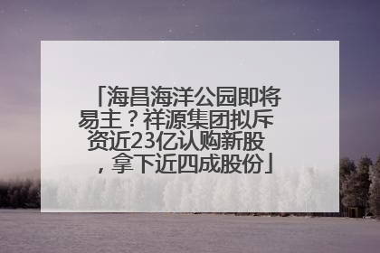 海昌海洋公园即将易主？祥源集团拟斥资近23亿认购新股，拿下近四成股份