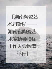 湖南陶瓷艺术启新程——湖南省陶瓷艺术家协会换届工作大会圆满举行