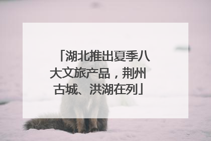 湖北推出夏季八大文旅产品，荆州古城、洪湖在列