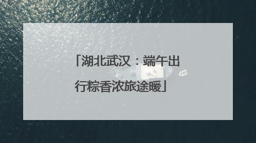 湖北武汉：端午出行粽香浓旅途暖