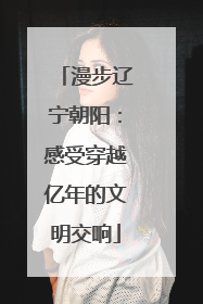 漫步辽宁朝阳：感受穿越亿年的文明交响