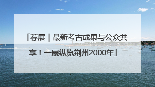 荐展｜最新考古成果与公众共享！一展纵览荆州2000年