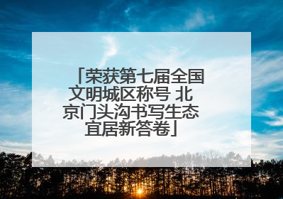 荣获第七届全国文明城区称号 北京门头沟书写生态宜居新答卷