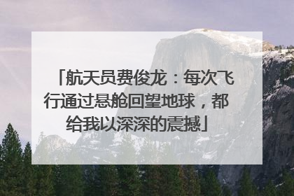 航天员费俊龙：每次飞行通过悬舱回望地球，都给我以深深的震撼