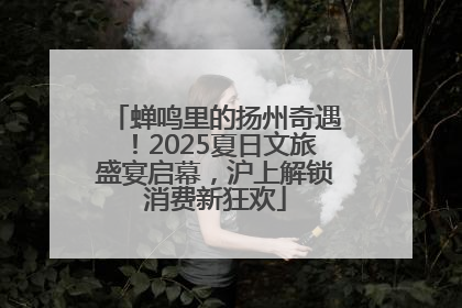 蝉鸣里的扬州奇遇！2025夏日文旅盛宴启幕，沪上解锁消费新狂欢